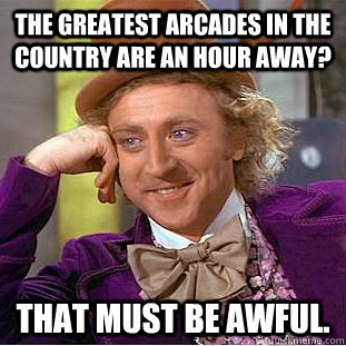 The greatest arcades in the country are an hour away? That must be awful.   Creepy Wonka
