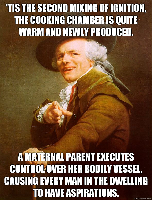'Tis the second mixing of ignition, the cooking chamber is quite warm and newly produced.  A maternal parent executes control over her bodily vessel, causing every man in the dwelling to have aspirations.  Joseph Ducreux