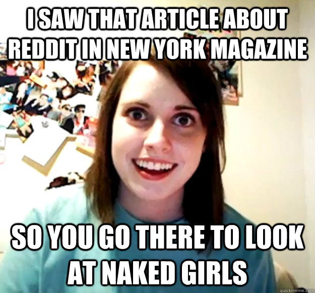 I saw that article about Reddit in New York Magazine So you go there to look at naked girls  Overly Attached Girlfriend