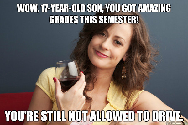 Wow, 17-year-old son, you got amazing grades this semester! You're still not allowed to drive.  Forever Resentful Mother
