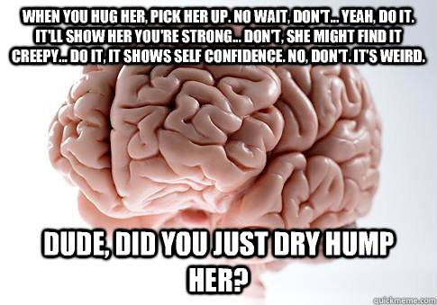 When you hug her, pick her up. No wait, don't... Yeah, do it. It'll show her you're strong... Don't, she might find it creepy... Do it, it shows self confidence. No, don't. It's weird. Dude, did you just dry hump her?  ScumbagBrain