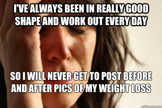 I've always been in really good shape and work out every day SO I will never get to post before and after pics of my weight loss for Karma  First World Problems