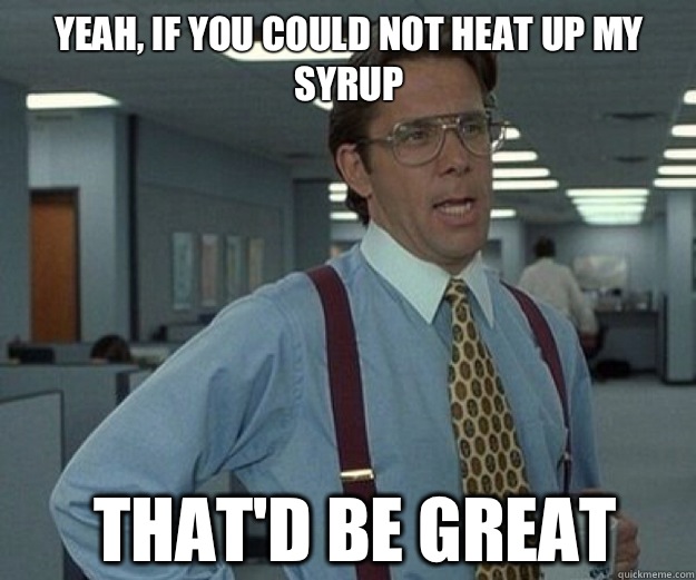 Yeah, if you could not heat up my syrup  that'd be great  that would be great