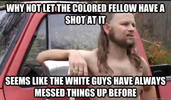Why not let the colored fellow have a shot at it Seems like the white guys have always messed things up before  Almost Politically Correct Redneck