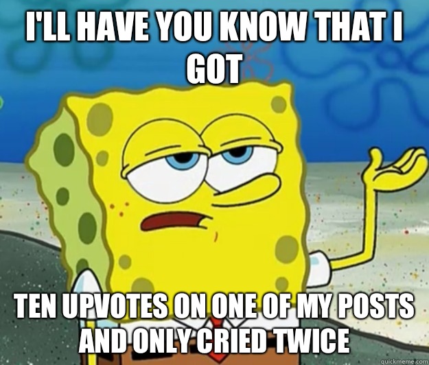I'll have you know that I got Ten upvotes on one of my posts and only cried twice  Tough Spongebob