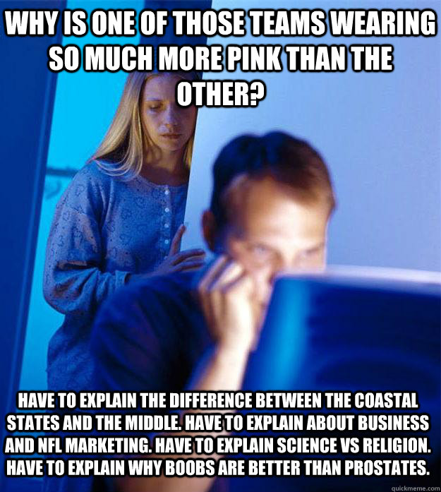 Why is one of those teams wearing so much more pink than the other? Have to explain the difference between the coastal states and the middle. Have to explain about business and NFL marketing. Have to explain science vs religion. Have to explain why boobs   Redditors Wife