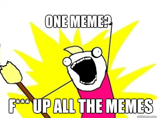 One meme? F*** up All the memes  X All The Things