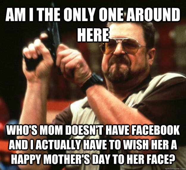 AM I THE ONLY ONE AROUND HERE WHO'S MOM DOESN'T HAVE FACEBOOK AND I ACTUALLY HAVE TO WISH HER A HAPPY MOTHER'S DAY TO HER FACE? - AM I THE ONLY ONE AROUND HERE WHO'S MOM DOESN'T HAVE FACEBOOK AND I ACTUALLY HAVE TO WISH HER A HAPPY MOTHER'S DAY TO HER FACE?  Angry Walter