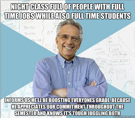 Night class full of people with full time jobs while also full time students Informs us he'll be boosting everyones grade, because he appreciates our commitment throughout the semester and knows it's tough juggling both  Good guy professor