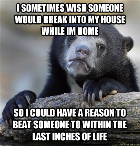 I sometimes wish someone would break into my house while im home So I could have a reason to beat someone to within the last inches of life  Confession Bear