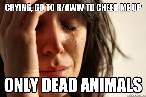 Crying, go to r/AWW to cheer me up only dead animals  First World Problems