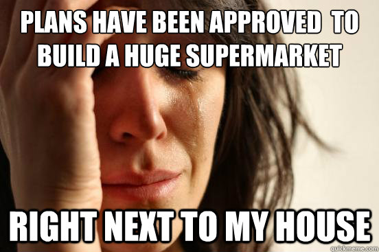 plans have been approved  to build a huge supermarket right next to my house  First World Problems