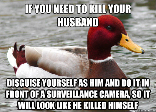 If you need to kill your husband
 Disguise yourself as him and do it in front of a surveillance camera, so it will look like he killed himself  Malicious Advice Mallard