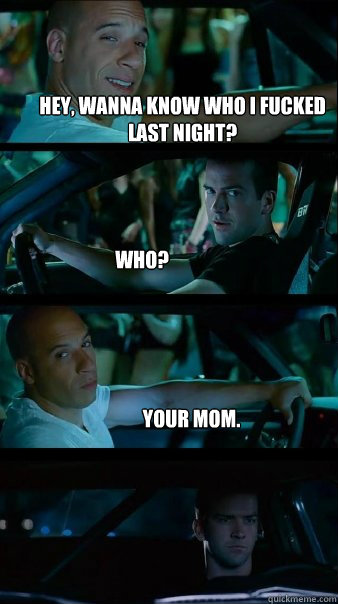 Hey, wanna know who I fucked last night? Who? your mom.   Fast and Furious