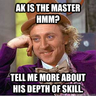 AK is the master hmm? tell me more about his depth of skill.  Condescending Wonka