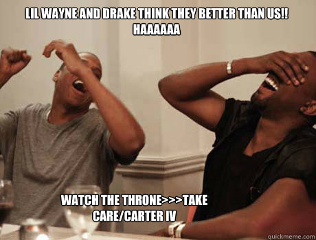 Lil WAyne and drake think they better than us!!
HAAAAAA WATCH THE THRONE>>>TAKE CARE/CARTER IV - Lil WAyne and drake think they better than us!!
HAAAAAA WATCH THE THRONE>>>TAKE CARE/CARTER IV  Jay-Z and Kanye West laughing