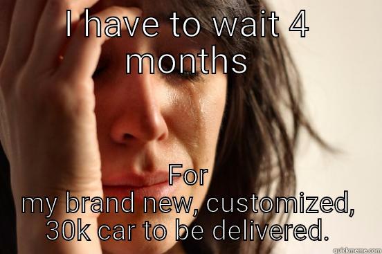 I HAVE TO WAIT 4 MONTHS FOR MY BRAND NEW, CUSTOMIZED, 30K CAR TO BE DELIVERED. First World Problems