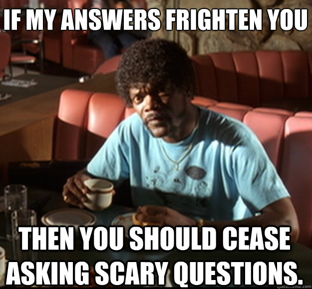 If my answers frighten you   then you should cease asking scary questions. - If my answers frighten you   then you should cease asking scary questions.  Misc