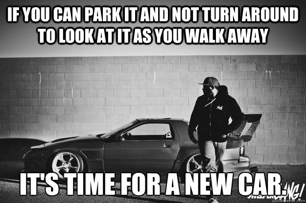 if you can park it and not turn around to look at it as you walk away it's time for a new car. - if you can park it and not turn around to look at it as you walk away it's time for a new car.  look back at it