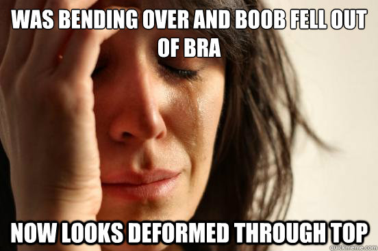 was bending over and boob fell out of bra now looks deformed through top - was bending over and boob fell out of bra now looks deformed through top  First World Problems