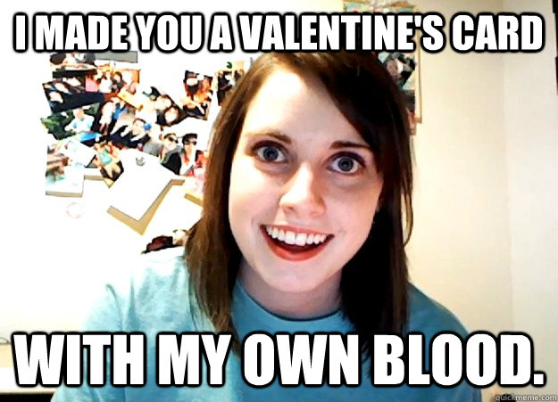 I made you a Valentine's card With my own blood.  Overly Attached Girlfriend