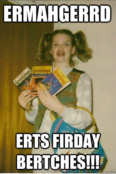 ermahgerrd erts firday bertches!!!  BERKS