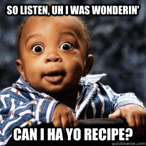 So Listen, uh I was wonderin' Can I ha yo recipe?  