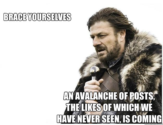 Brace yourselves  an avalanche of posts, the likes of which we have never seen, is coming   Imminent Ned