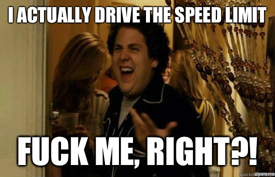 I actually drive the speed limit fuck me, right?!  fuckmeright