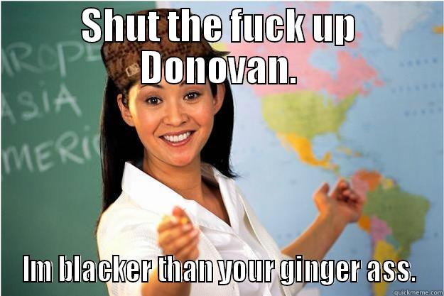 SHUT THE FUCK UP DONOVAN. IM BLACKER THAN YOUR GINGER ASS. Scumbag Teacher
