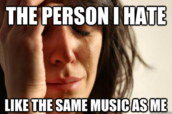 The person I hate like the same music as me  First World Problems
