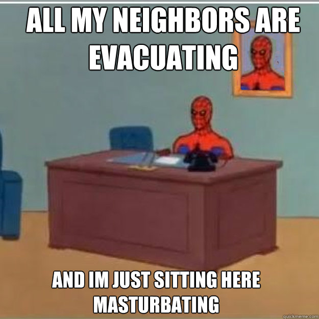 all my neighbors are evacuating AND IM JUST SITTING HERE MASTURBATING  