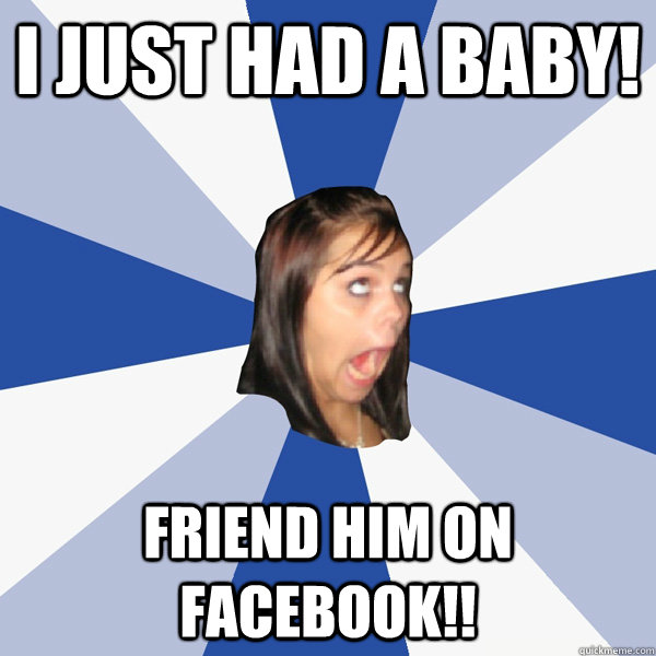 I just had a baby! friend him on facebook!!  Annoying Facebook Girl