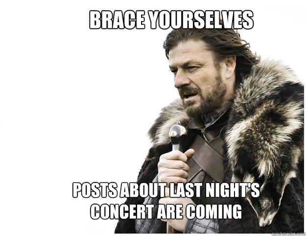 Brace yourselves
 posts about last night's concert are coming  Imminent Ned