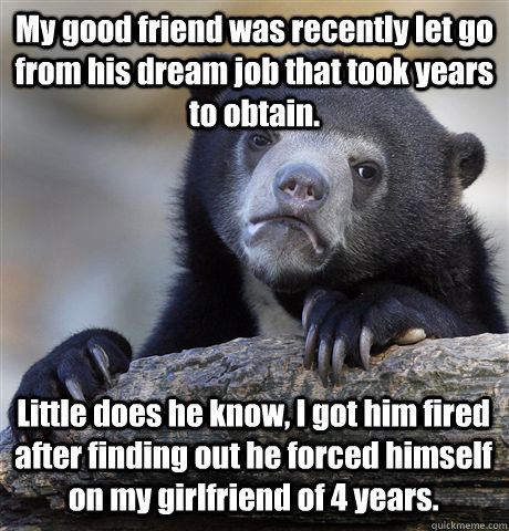 My good friend was recently let go from his dream job that took years to obtain. Little does he know, I got him fired after finding out he forced himself on my girlfriend of 4 years.  Confession Bear