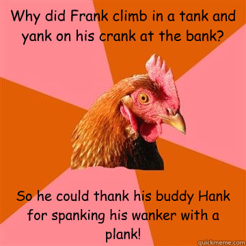 Why did Frank climb in a tank and yank on his crank at the bank?  So he could thank his buddy Hank for spanking his wanker with a plank!  Anti-Joke Chicken