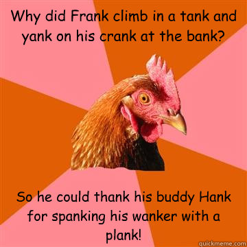 Why did Frank climb in a tank and yank on his crank at the bank?  So he could thank his buddy Hank for spanking his wanker with a plank! - Why did Frank climb in a tank and yank on his crank at the bank?  So he could thank his buddy Hank for spanking his wanker with a plank!  Anti-Joke Chicken