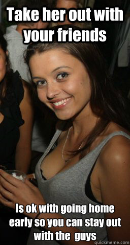Take her out with your friends  Is ok with going home early so you can stay out with the  guys  Awesome Girlfriend