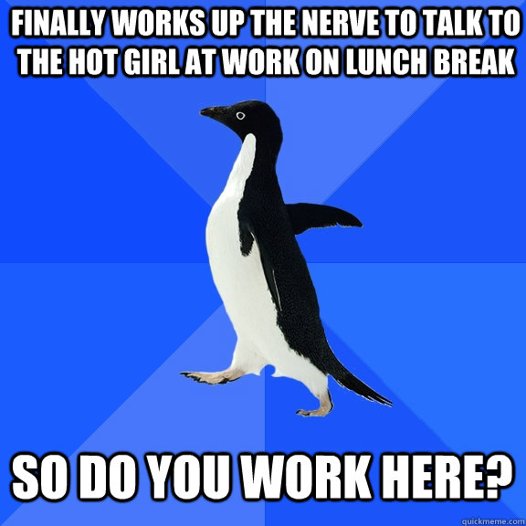finally works up the nerve to talk to the hot girl at work on lunch break so do you work here?  Socially Awkward Penguin