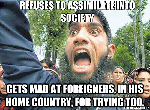 Refuses to assimilate into society Gets mad at foreigners, in his home country, for trying too. and blows stuff up  Angry Muslim Guy