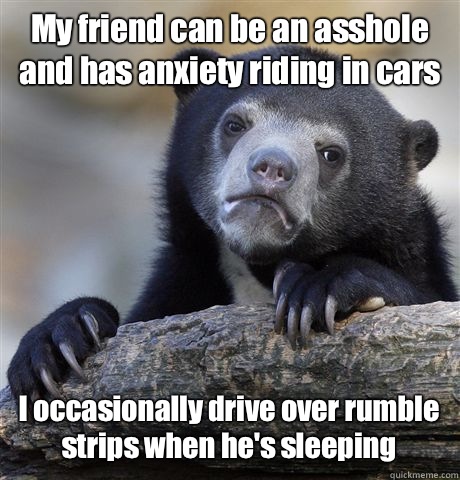 My friend can be an asshole and has anxiety riding in cars I occasionally drive over rumble strips when he's sleeping  - My friend can be an asshole and has anxiety riding in cars I occasionally drive over rumble strips when he's sleeping   Confession Bear