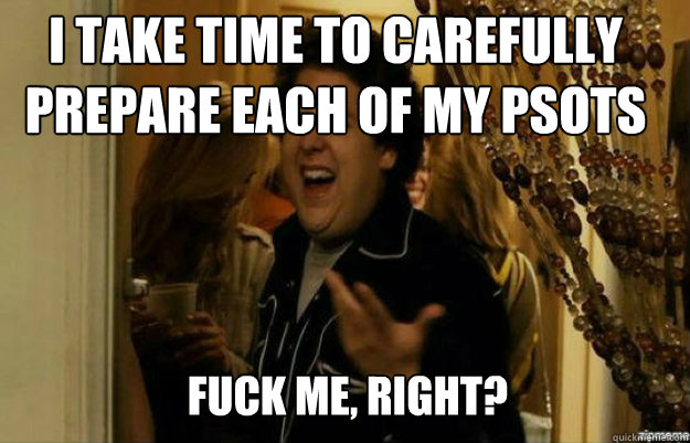 I take time to carefully prepare each of my psots FUCK ME, RIGHT?  fuck me right