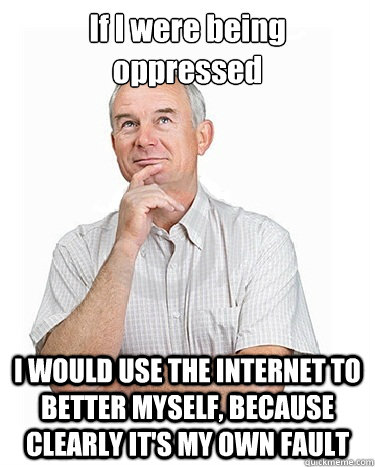 If I were being oppressed I WOULD USE THE INTERNET TO BETTER MYSELF, BECAUSE CLEARLY IT'S MY OWN FAULT - If I were being oppressed I WOULD USE THE INTERNET TO BETTER MYSELF, BECAUSE CLEARLY IT'S MY OWN FAULT  Victim-blaming Middle Class White Man
