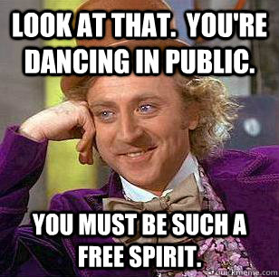 Look at that.  You're dancing in public. You must be such a free spirit.  Condescending Wonka