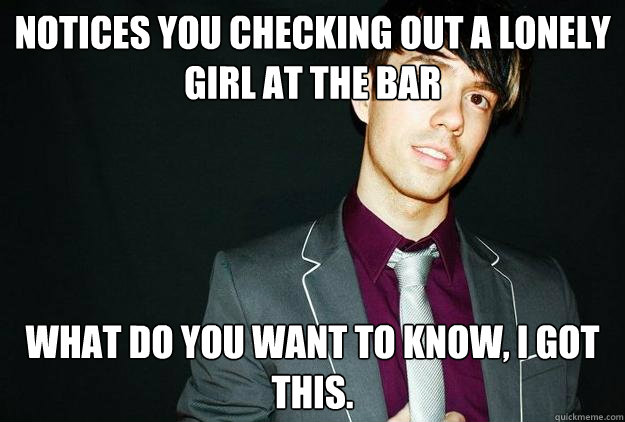 Notices you checking out a lonely girl at the bar What do you want to know, I got this.  