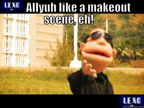        ALLYUH LIKE A MAKEOUT SCENE, EH!    Misc