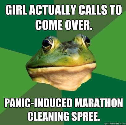 Girl actually calls to come over. panic-induced marathon cleaning spree.  Foul Bachelor Frog