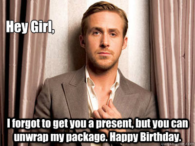 Hey Girl, I forgot to get you a present, but you can unwrap my package. Happy Birthday. - Hey Girl, I forgot to get you a present, but you can unwrap my package. Happy Birthday.  Ryan Gosling Birthday