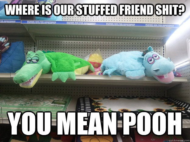 where is our stuffed friend shit? you mean pooh  