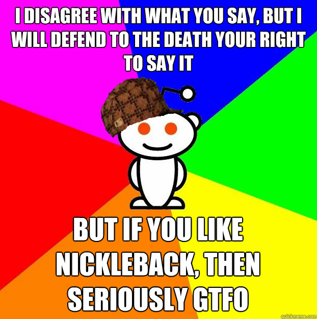 I disagree with what you say, but I will defend to the death your right to say it But if you like Nickleback, then seriously gtfo   Scumbag Redditor